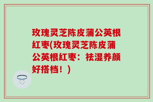 玫瑰灵芝陈皮蒲公英根红枣(玫瑰灵芝陈皮蒲公英根红枣：祛湿养颜好搭档！)