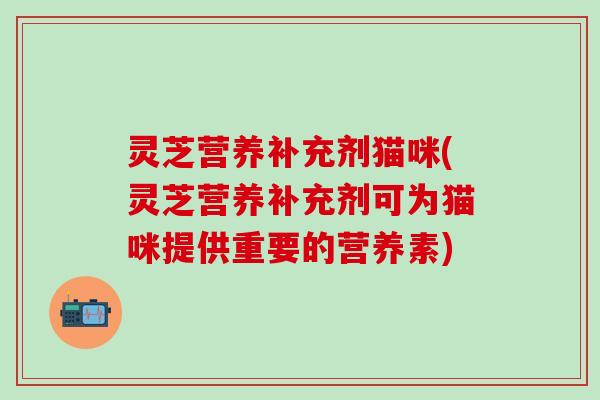 灵芝营养补充剂猫咪(灵芝营养补充剂可为猫咪提供重要的营养素)