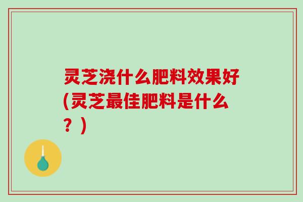灵芝浇什么肥料效果好(灵芝佳肥料是什么?) 灵芝浇什么肥料效果好(灵芝佳肥料是什么?)