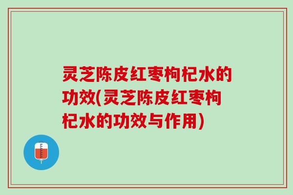 灵芝陈皮红枣枸杞水的功效(灵芝陈皮红枣枸杞水的功效与作用)