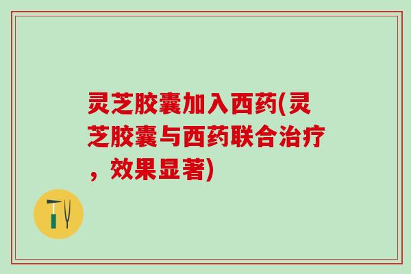 灵芝胶囊加入西药(灵芝胶囊与西药联合治疗，效果显著)