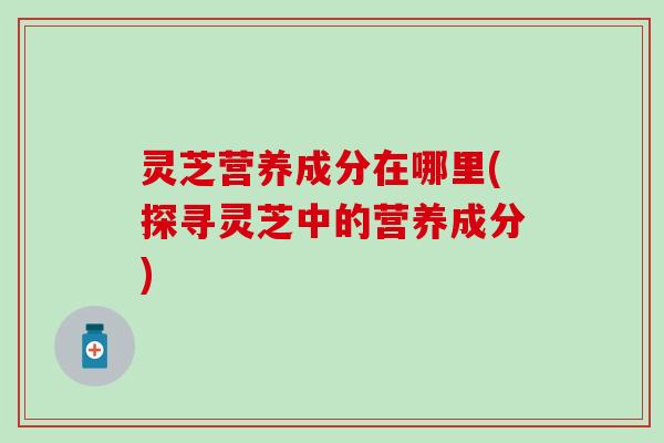 灵芝营养成分在哪里(探寻灵芝中的营养成分)