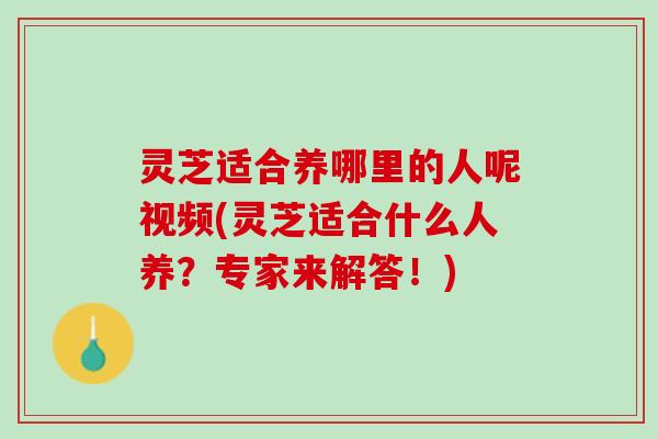 灵芝适合养哪里的人呢视频(灵芝适合什么人养?专家来解答!) 灵芝适合养哪里的人呢视频(灵芝适合什么人养?专家来解答!)
