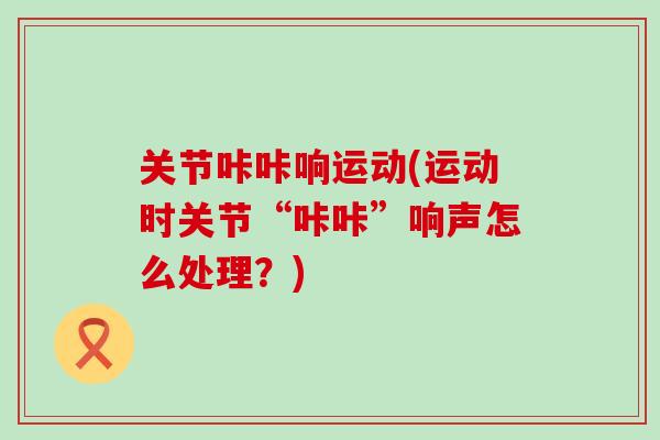关节咔咔响运动(运动时关节“咔咔”响声怎么处理？)