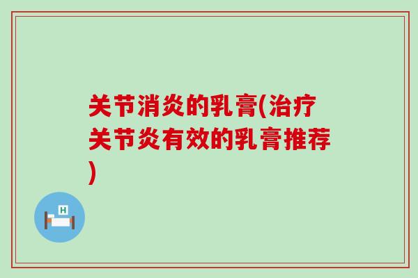 关节消炎的乳膏(治疗关节炎有效的乳膏推荐)