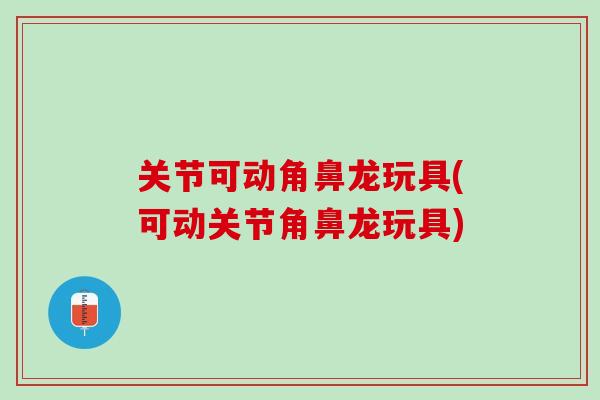 关节可动角鼻龙玩具(可动关节角鼻龙玩具)