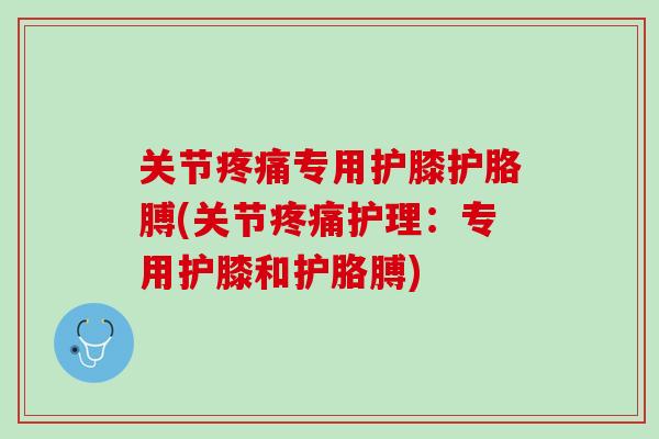 关节疼痛专用护膝护胳膊(关节疼痛护理：专用护膝和护胳膊)