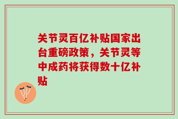 关节灵百亿补贴国家出台重磅政策，关节灵等中成药将获得数十亿补贴