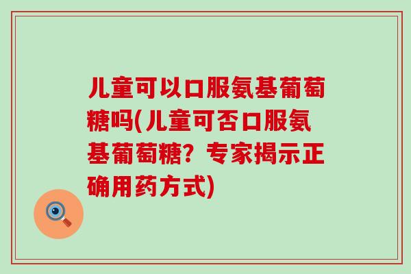 儿童可以口服氨基葡萄糖吗(儿童可否口服氨基葡萄糖？专家揭示正确用药方式)