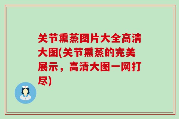 关节熏蒸图片大全高清大图(关节熏蒸的完美展示，高清大图一网打尽)