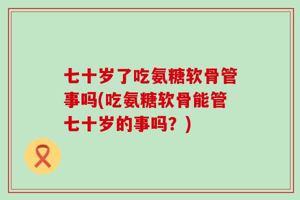 七十岁了吃氨糖软骨管事吗(吃氨糖软骨能管七十岁的事吗？)