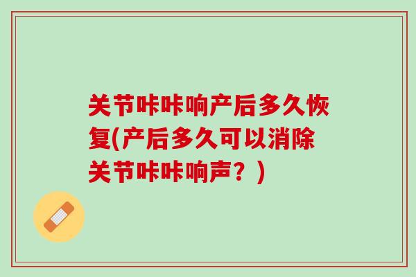 关节咔咔响产后多久恢复(产后多久可以消除关节咔咔响声？)