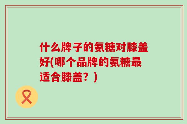什么牌子的氨糖对膝盖好(哪个品牌的氨糖最适合膝盖？)
