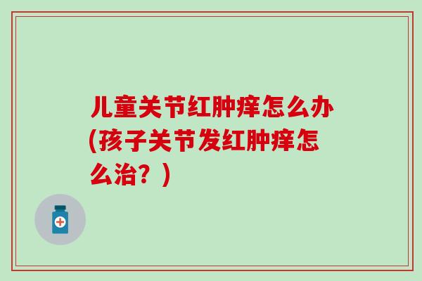 儿童关节红肿痒怎么办(孩子关节发红肿痒怎么治？)