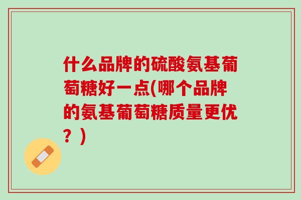 什么品牌的硫酸氨基葡萄糖好一点(哪个品牌的氨基葡萄糖质量更优？)