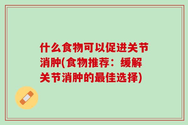 什么食物可以促进关节消肿(食物推荐：缓解关节消肿的最佳选择)