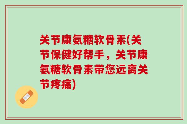 关节康氨糖软骨素(关节保健好帮手，关节康氨糖软骨素带您远离关节疼痛)