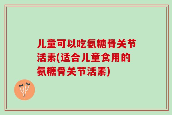 儿童可以吃氨糖骨关节活素(适合儿童食用的氨糖骨关节活素)