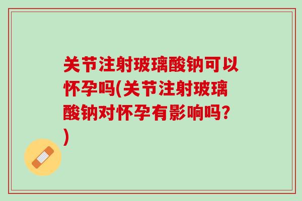关节注射玻璃酸钠可以怀孕吗(关节注射玻璃酸钠对怀孕有影响吗？)