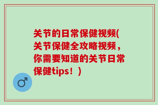 关节的日常保健视频(关节保健全攻略视频，你需要知道的关节日常保健tips！)