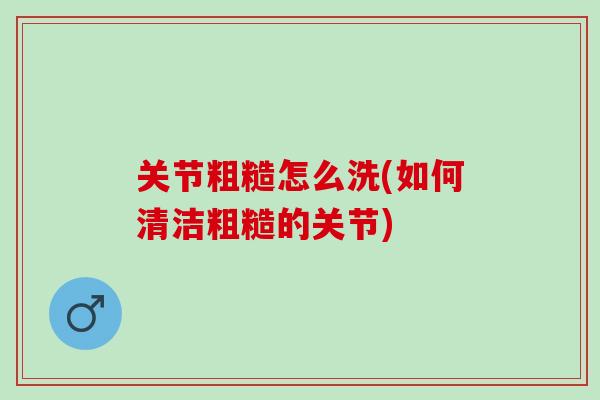 关节粗糙怎么洗(如何清洁粗糙的关节)