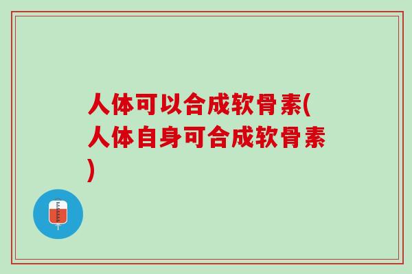 人体可以合成软骨素(人体自身可合成软骨素)