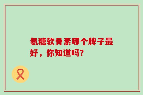 氨糖软骨素哪个牌子最好，你知道吗？
