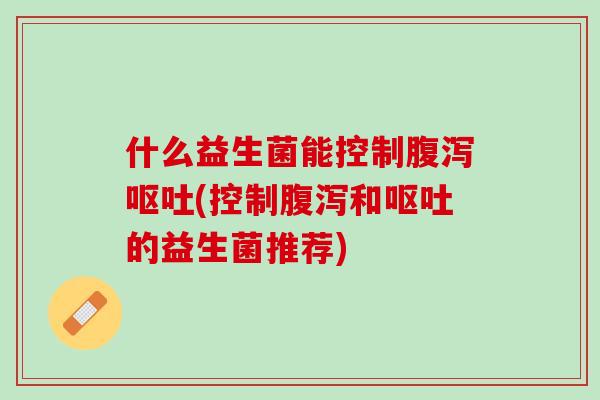 什么益生菌能控制腹泻呕吐(控制腹泻和呕吐的益生菌推荐)