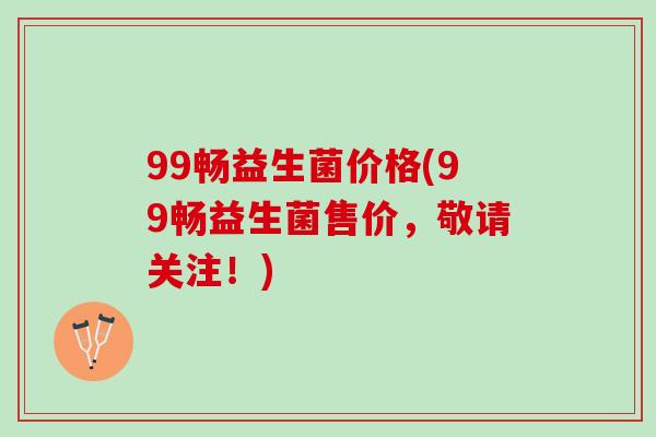 99畅益生菌价格(99畅益生菌售价，敬请关注！)