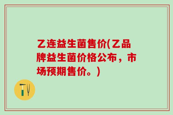 乙连益生菌售价(乙品牌益生菌价格公布，市场预期售价。)