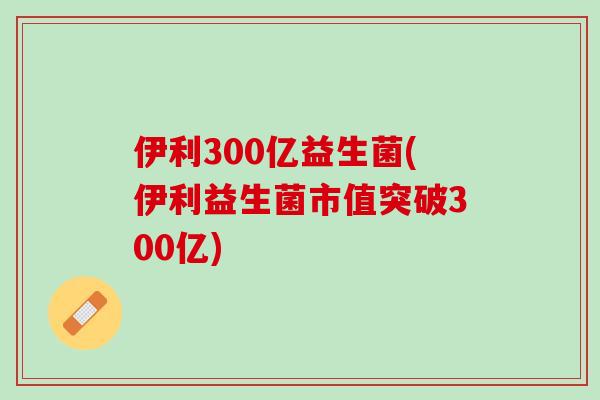 伊利300亿益生菌(伊利益生菌市值突破300亿)
