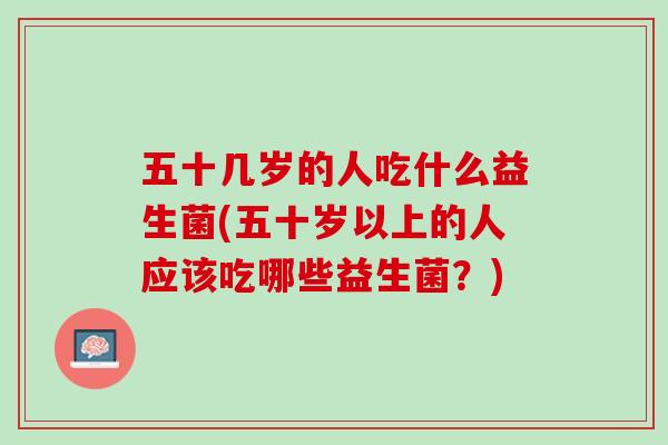 五十几岁的人吃什么益生菌(五十岁以上的人应该吃哪些益生菌？)