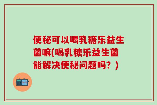 便秘可以喝乳糖乐益生菌嘛(喝乳糖乐益生菌能解决便秘问题吗？)