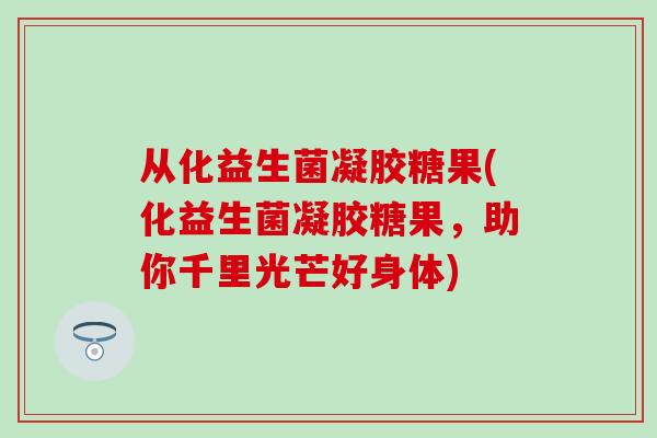 从化益生菌凝胶糖果(化益生菌凝胶糖果，助你千里光芒好身体)