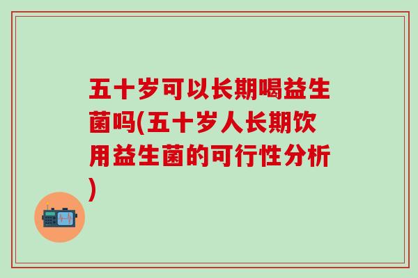 五十岁可以长期喝益生菌吗(五十岁人长期饮用益生菌的可行性分析)