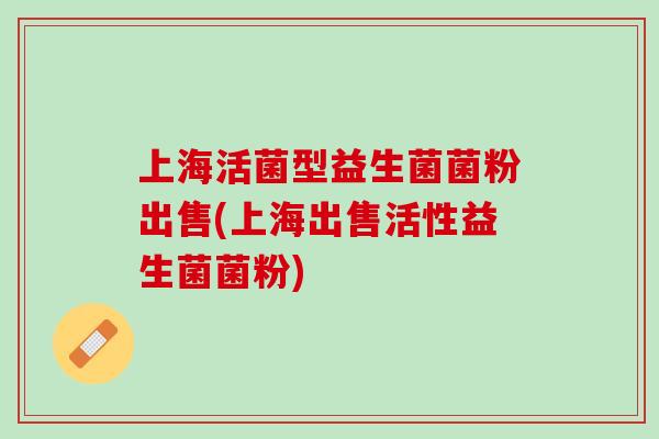 上海活菌型益生菌菌粉出售(上海出售活性益生菌菌粉)