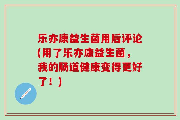 乐亦康益生菌用后评论(用了乐亦康益生菌，我的肠道健康变得更好了！)