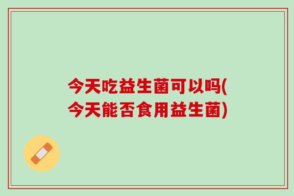 今天吃益生菌可以吗(今天能否食用益生菌)