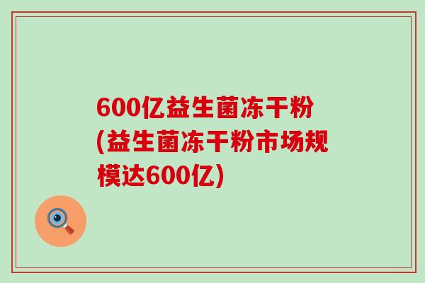 600亿益生菌冻干粉(益生菌冻干粉市场规模达600亿)