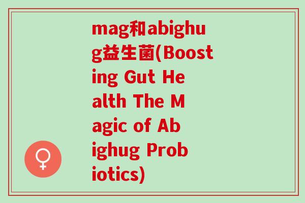 mag和abighug益生菌(Boosting Gut Health The Magic of Abighug Probiotics)