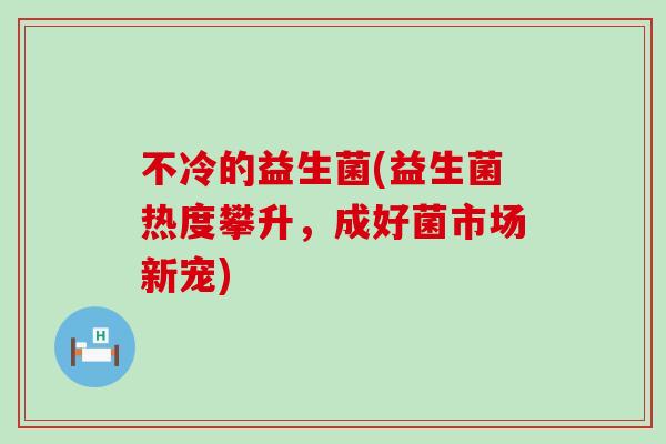 不冷的益生菌(益生菌热度攀升，成好菌市场新宠)
