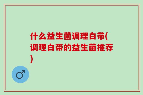 什么益生菌调理白带(调理白带的益生菌推荐)