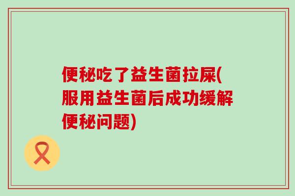 便秘吃了益生菌拉屎(服用益生菌后成功缓解便秘问题)