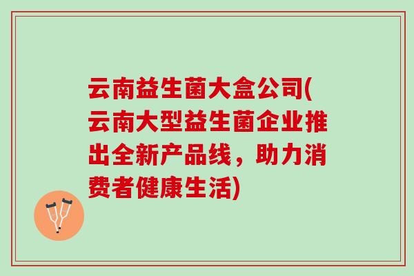 云南益生菌大盒公司(云南大型益生菌企业推出全新产品线，助力消费者健康生活)
