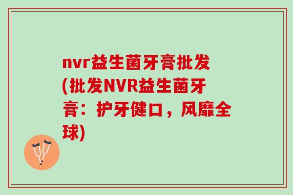 nvr益生菌牙膏批发(批发NVR益生菌牙膏：护牙健口，风靡全球)
