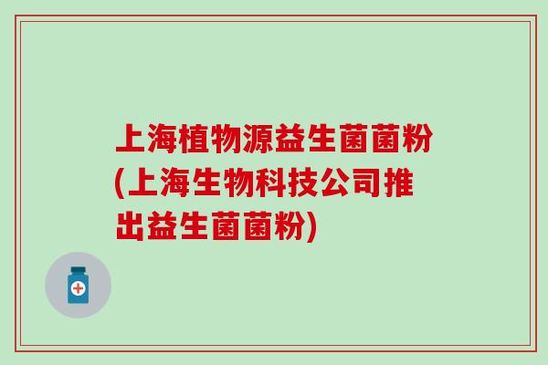 上海植物源益生菌菌粉(上海生物科技公司推出益生菌菌粉)