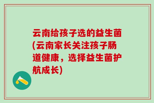 云南给孩子选的益生菌(云南家长关注孩子肠道健康，选择益生菌护航成长)