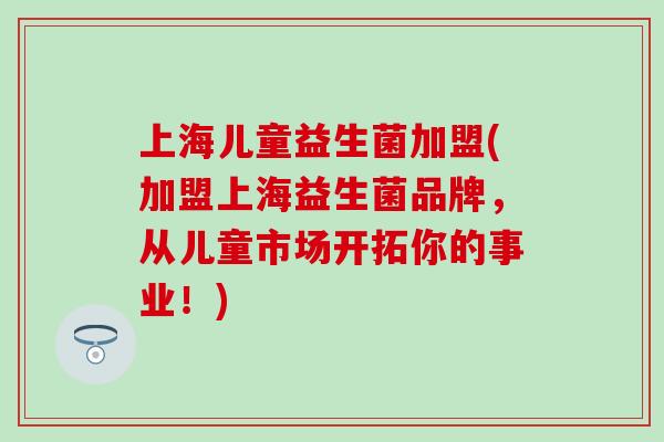 上海儿童益生菌加盟(加盟上海益生菌品牌，从儿童市场开拓你的事业！)