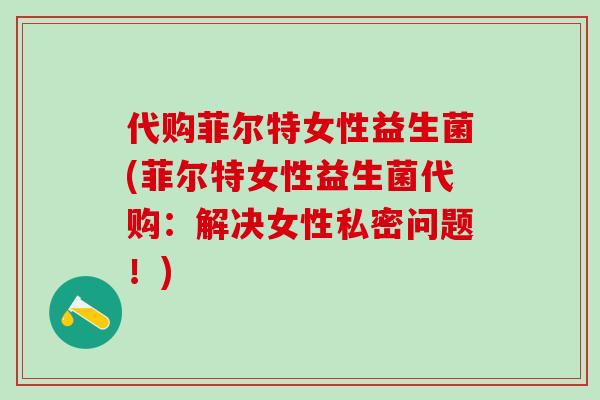 代购菲尔特女性益生菌(菲尔特女性益生菌代购：解决女性私密问题！)