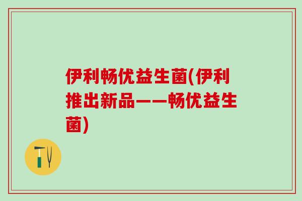 伊利畅优益生菌(伊利推出新品——畅优益生菌)